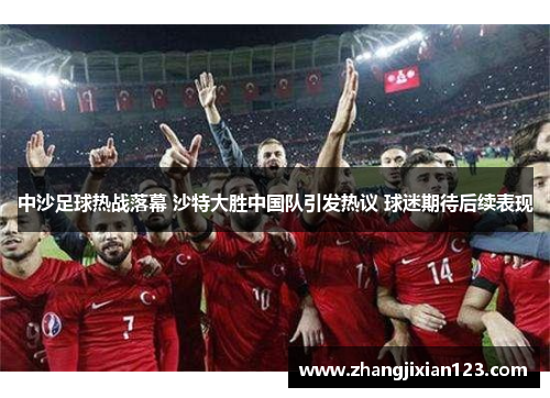 中沙足球热战落幕 沙特大胜中国队引发热议 球迷期待后续表现